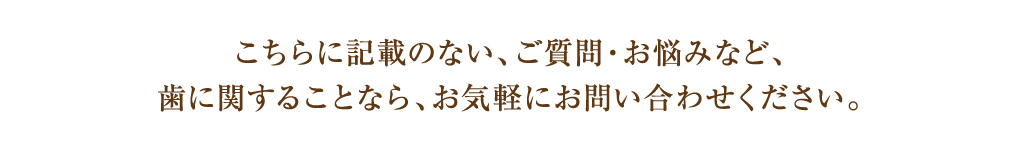 こちらに記載のない、ご質問・お悩みなど、
歯に関することなら、お気軽にお問い合わせください。